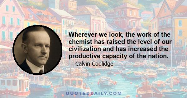 Wherever we look, the work of the chemist has raised the level of our civilization and has increased the productive capacity of the nation.