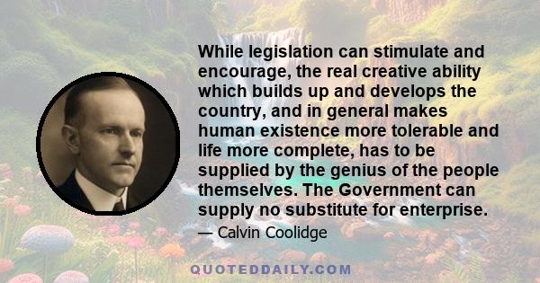 While legislation can stimulate and encourage, the real creative ability which builds up and develops the country, and in general makes human existence more tolerable and life more complete, has to be supplied by the