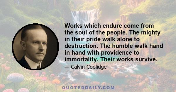 Works which endure come from the soul of the people. The mighty in their pride walk alone to destruction. The humble walk hand in hand with providence to immortality. Their works survive.