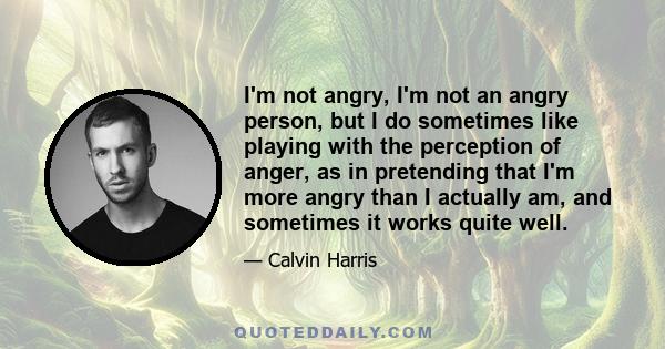 I'm not angry, I'm not an angry person, but I do sometimes like playing with the perception of anger, as in pretending that I'm more angry than I actually am, and sometimes it works quite well.