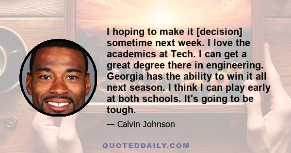 I hoping to make it [decision] sometime next week. I love the academics at Tech. I can get a great degree there in engineering. Georgia has the ability to win it all next season. I think I can play early at both