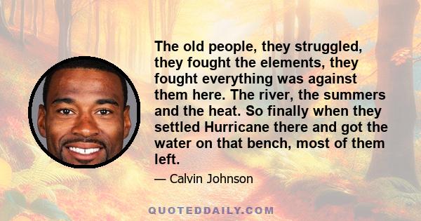 The old people, they struggled, they fought the elements, they fought everything was against them here. The river, the summers and the heat. So finally when they settled Hurricane there and got the water on that bench,