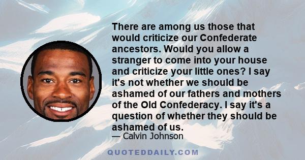 There are among us those that would criticize our Confederate ancestors. Would you allow a stranger to come into your house and criticize your little ones? I say it's not whether we should be ashamed of our fathers and