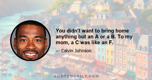 You didn't want to bring home anything but an A or a B. To my mom, a C was like an F.