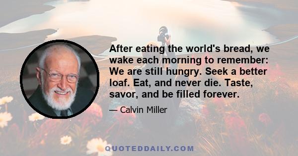 After eating the world's bread, we wake each morning to remember: We are still hungry. Seek a better loaf. Eat, and never die. Taste, savor, and be filled forever.