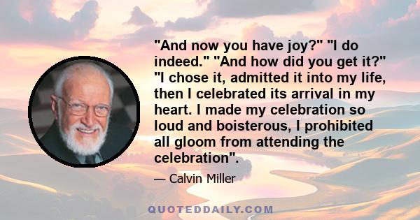 And now you have joy? I do indeed. And how did you get it? I chose it, admitted it into my life, then I celebrated its arrival in my heart. I made my celebration so loud and boisterous, I prohibited all gloom from