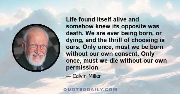 Life found itself alive and somehow knew its opposite was death. We are ever being born, or dying, and the thrill of choosing is ours. Only once, must we be born without our own consent. Only once, must we die without