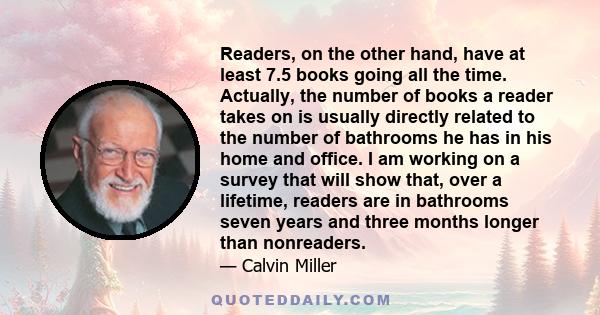 Readers, on the other hand, have at least 7.5 books going all the time. Actually, the number of books a reader takes on is usually directly related to the number of bathrooms he has in his home and office. I am working