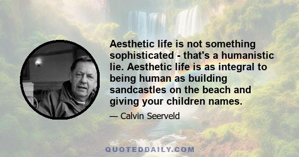 Aesthetic life is not something sophisticated - that's a humanistic lie. Aesthetic life is as integral to being human as building sandcastles on the beach and giving your children names.