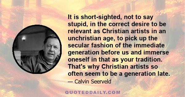 It is short-sighted, not to say stupid, in the correct desire to be relevant as Christian artists in an unchristian age, to pick up the secular fashion of the immediate generation before us and immerse oneself in that