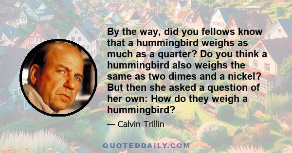 By the way, did you fellows know that a hummingbird weighs as much as a quarter? Do you think a hummingbird also weighs the same as two dimes and a nickel? But then she asked a question of her own: How do they weigh a