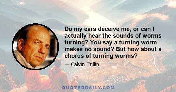 Do my ears deceive me, or can I actually hear the sounds of worms turning? You say a turning worm makes no sound? But how about a chorus of turning worms?