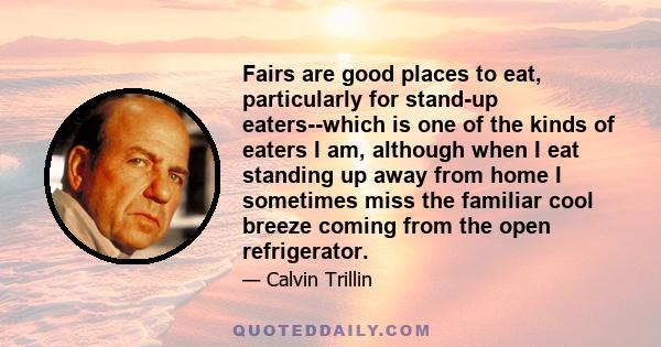 Fairs are good places to eat, particularly for stand-up eaters--which is one of the kinds of eaters I am, although when I eat standing up away from home I sometimes miss the familiar cool breeze coming from the open