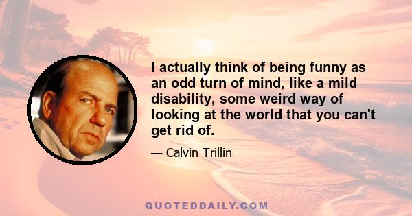 I actually think of being funny as an odd turn of mind, like a mild disability, some weird way of looking at the world that you can't get rid of.