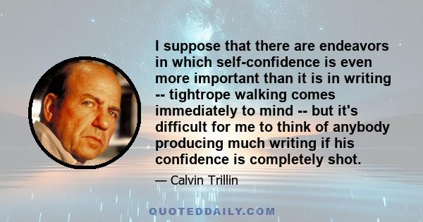 I suppose that there are endeavors in which self-confidence is even more important than it is in writing -- tightrope walking comes immediately to mind -- but it's difficult for me to think of anybody producing much