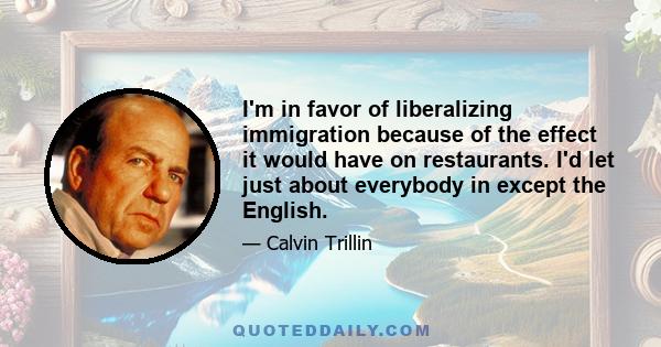 I'm in favor of liberalizing immigration because of the effect it would have on restaurants. I'd let just about everybody in except the English.