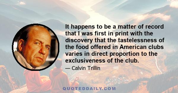 It happens to be a matter of record that I was first in print with the discovery that the tastelessness of the food offered in American clubs varies in direct proportion to the exclusiveness of the club.