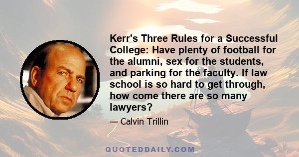 Kerr's Three Rules for a Successful College: Have plenty of football for the alumni, sex for the students, and parking for the faculty. If law school is so hard to get through, how come there are so many lawyers?