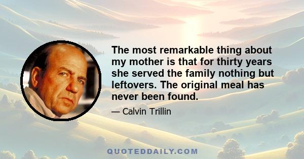 The most remarkable thing about my mother is that for thirty years she served the family nothing but leftovers. The original meal has never been found.