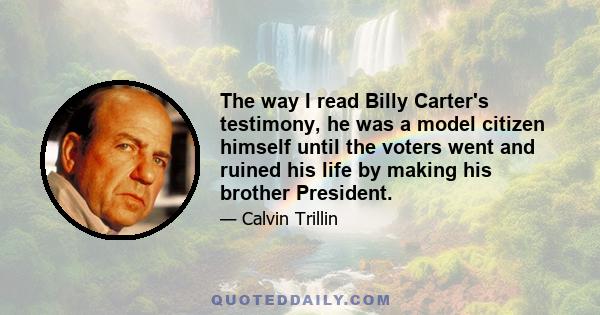 The way I read Billy Carter's testimony, he was a model citizen himself until the voters went and ruined his life by making his brother President.