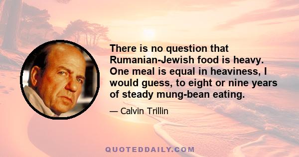 There is no question that Rumanian-Jewish food is heavy. One meal is equal in heaviness, I would guess, to eight or nine years of steady mung-bean eating.