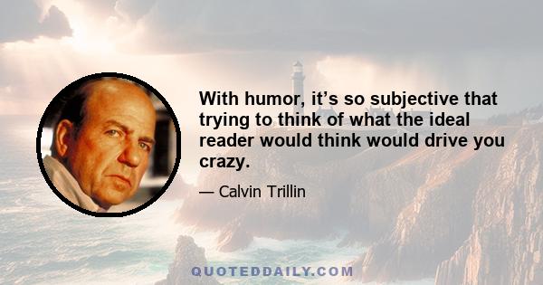 With humor, it’s so subjective that trying to think of what the ideal reader would think would drive you crazy.