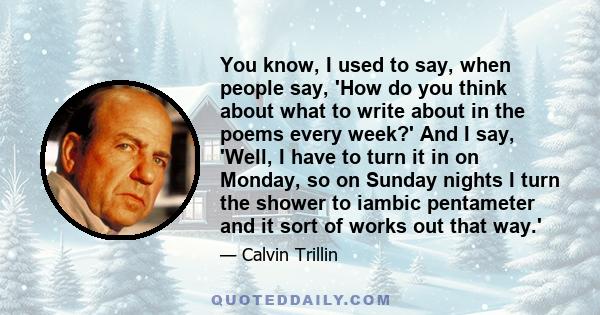 You know, I used to say, when people say, 'How do you think about what to write about in the poems every week?' And I say, 'Well, I have to turn it in on Monday, so on Sunday nights I turn the shower to iambic