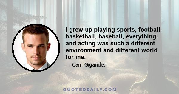 I grew up playing sports, football, basketball, baseball, everything, and acting was such a different environment and different world for me.