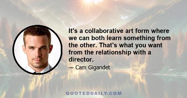 It's a collaborative art form where we can both learn something from the other. That's what you want from the relationship with a director.