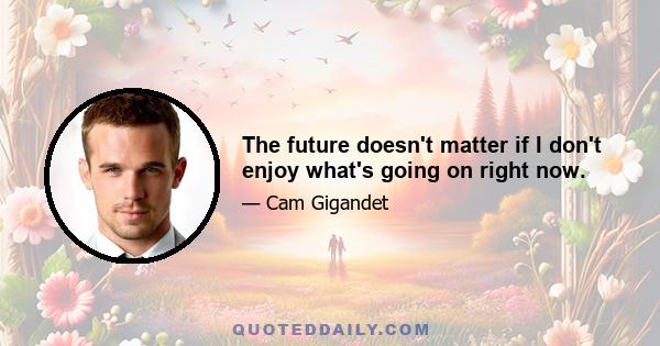 The future doesn't matter if I don't enjoy what's going on right now.