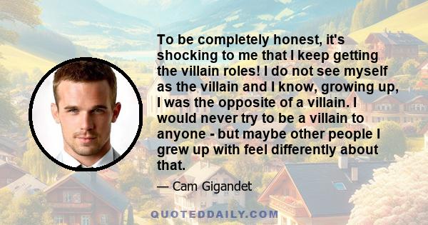 To be completely honest, it's shocking to me that I keep getting the villain roles! I do not see myself as the villain and I know, growing up, I was the opposite of a villain. I would never try to be a villain to anyone 