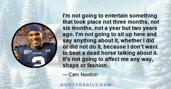 I'm not going to entertain something that took place not three months, not six months, not a year but two years ago. I'm not going to sit up here and say anything about it, whether I did or did not do it, because I