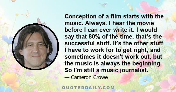 Conception of a film starts with the music. Always. I hear the movie before I can ever write it. I would say that 80% of the time, that's the successful stuff. It's the other stuff I have to work for to get right, and