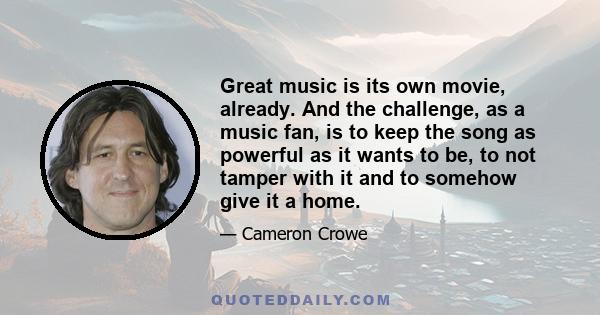 Great music is its own movie, already. And the challenge, as a music fan, is to keep the song as powerful as it wants to be, to not tamper with it and to somehow give it a home.