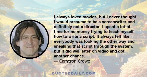 I always loved movies, but I never thought I would presume to be a screenwriter and definitely not a director. I spent a lot of time for no money trying to teach myself how to write a script. It always felt like