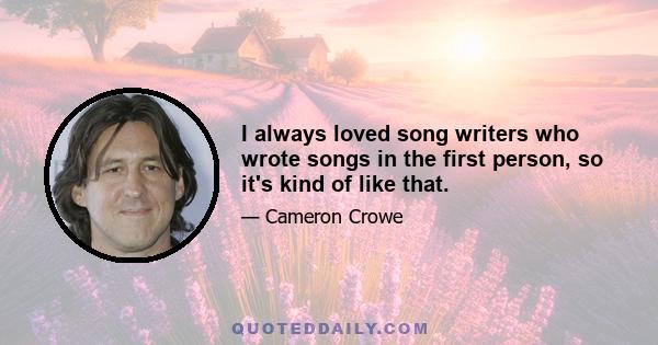 I always loved song writers who wrote songs in the first person, so it's kind of like that.