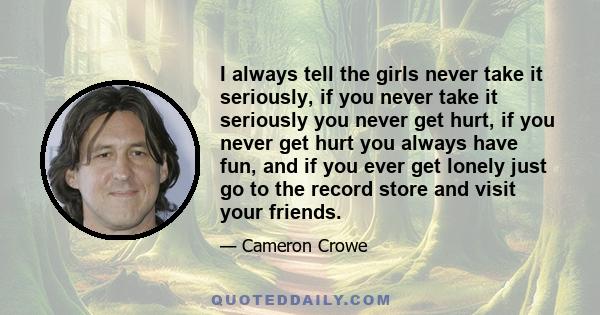 I always tell the girls never take it seriously, if you never take it seriously you never get hurt, if you never get hurt you always have fun, and if you ever get lonely just go to the record store and visit your