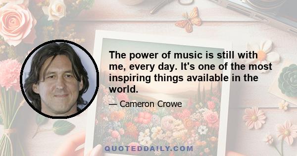 The power of music is still with me, every day. It's one of the most inspiring things available in the world.