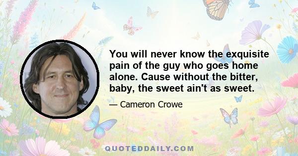 You will never know the exquisite pain of the guy who goes home alone. Cause without the bitter, baby, the sweet ain't as sweet.