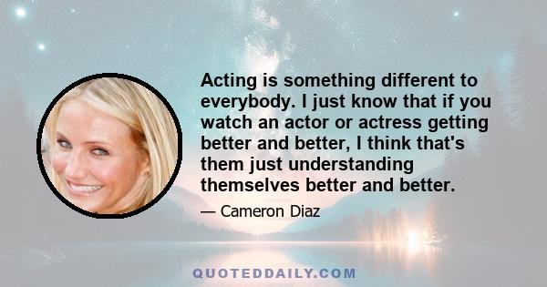 Acting is something different to everybody. I just know that if you watch an actor or actress getting better and better, I think that's them just understanding themselves better and better.