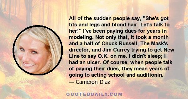 All of the sudden people say, She's got tits and legs and blond hair. Let's talk to her! I've been paying dues for years in modeling. Not only that, it took a month and a half of Chuck Russell, The Mask's director, and