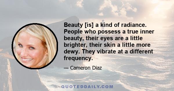 Beauty [is] a kind of radiance. People who possess a true inner beauty, their eyes are a little brighter, their skin a little more dewy. They vibrate at a different frequency.