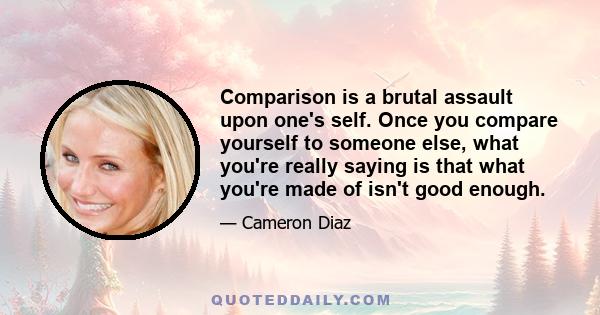 Comparison is a brutal assault upon one's self. Once you compare yourself to someone else, what you're really saying is that what you're made of isn't good enough.