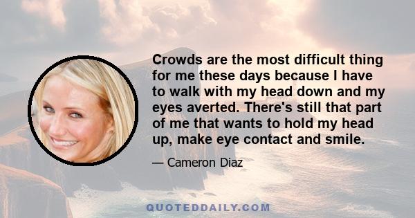 Crowds are the most difficult thing for me these days because I have to walk with my head down and my eyes averted. There's still that part of me that wants to hold my head up, make eye contact and smile.