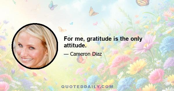 For me, gratitude is the only attitude.