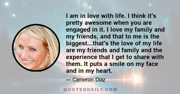 I am in love with life. I think it's pretty awesome when you are engaged in it. I love my family and my friends, and that to me is the biggest...that's the love of my life are my friends and family and the experience