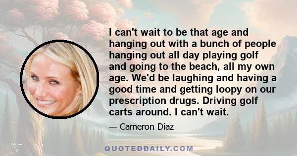 I can't wait to be that age and hanging out with a bunch of people hanging out all day playing golf and going to the beach, all my own age. We'd be laughing and having a good time and getting loopy on our prescription