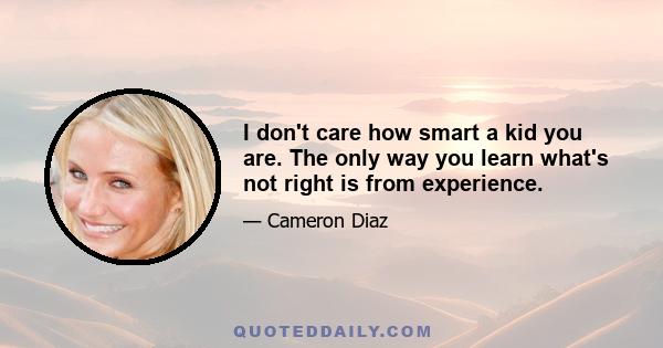 I don't care how smart a kid you are. The only way you learn what's not right is from experience.