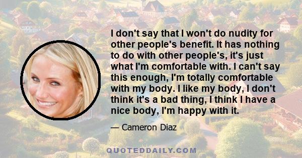 I don't say that I won't do nudity for other people's benefit. It has nothing to do with other people's, it's just what I'm comfortable with. I can't say this enough, I'm totally comfortable with my body. I like my