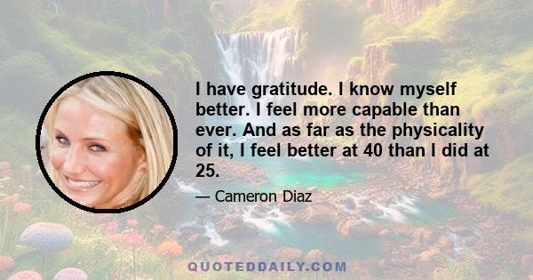 I have gratitude. I know myself better. I feel more capable than ever. And as far as the physicality of it, I feel better at 40 than I did at 25.